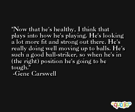 Now that he's healthy, I think that plays into how he's playing. He's looking a lot more fit and strong out there. He's really doing well moving up to balls. He's such a good ball-striker, so when he's in (the right) position he's going to be tough. -Gene Carswell