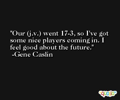 Our (j.v.) went 17-3, so I've got some nice players coming in. I feel good about the future. -Gene Caslin