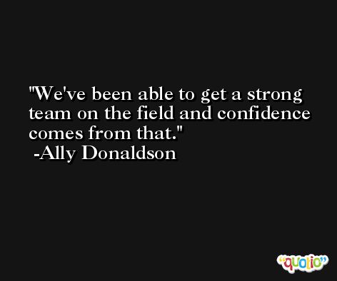 We've been able to get a strong team on the field and confidence comes from that. -Ally Donaldson