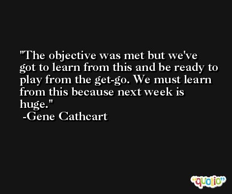 The objective was met but we've got to learn from this and be ready to play from the get-go. We must learn from this because next week is huge. -Gene Cathcart