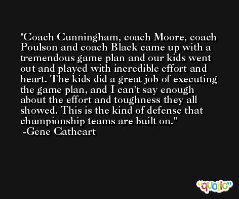 Coach Cunningham, coach Moore, coach Poulson and coach Black came up with a tremendous game plan and our kids went out and played with incredible effort and heart. The kids did a great job of executing the game plan, and I can't say enough about the effort and toughness they all showed. This is the kind of defense that championship teams are built on. -Gene Cathcart