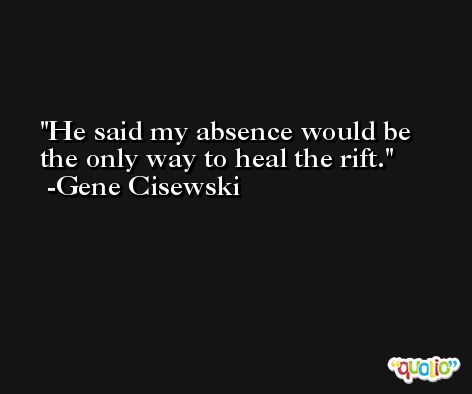 He said my absence would be the only way to heal the rift. -Gene Cisewski