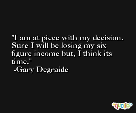 I am at piece with my decision. Sure I will be losing my six figure income but, I think its time. -Gary Degraide