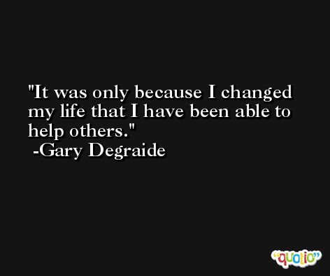 It was only because I changed my life that I have been able to help others. -Gary Degraide