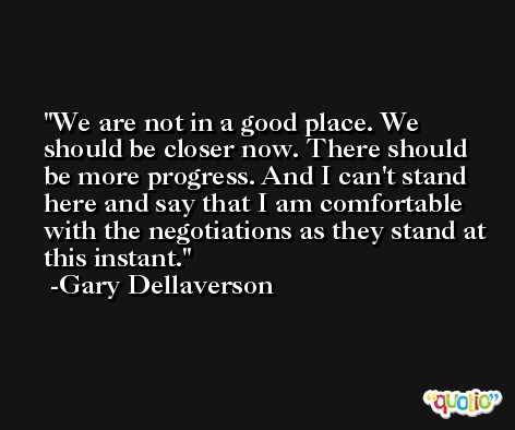 We are not in a good place. We should be closer now. There should be more progress. And I can't stand here and say that I am comfortable with the negotiations as they stand at this instant. -Gary Dellaverson