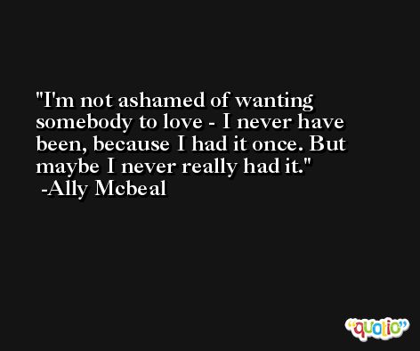 I'm not ashamed of wanting somebody to love - I never have been, because I had it once. But maybe I never really had it. -Ally Mcbeal