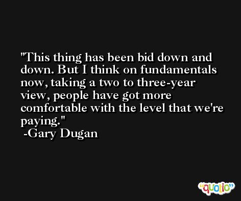 This thing has been bid down and down. But I think on fundamentals now, taking a two to three-year view, people have got more comfortable with the level that we're paying. -Gary Dugan