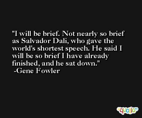 I will be brief. Not nearly so brief as Salvador Dali, who gave the world's shortest speech. He said I will be so brief I have already finished, and he sat down. -Gene Fowler