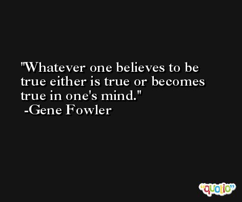 Whatever one believes to be true either is true or becomes true in one's mind. -Gene Fowler