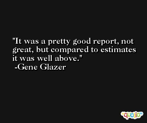 It was a pretty good report, not great, but compared to estimates it was well above. -Gene Glazer