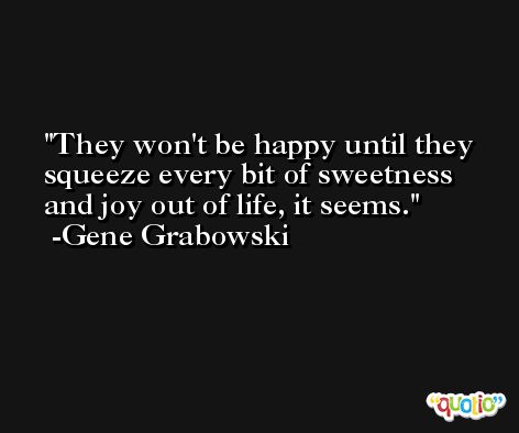 They won't be happy until they squeeze every bit of sweetness and joy out of life, it seems. -Gene Grabowski