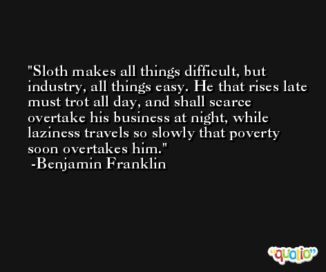 Sloth makes all things difficult, but industry, all things easy. He that rises late must trot all day, and shall scarce overtake his business at night, while laziness travels so slowly that poverty soon overtakes him. -Benjamin Franklin