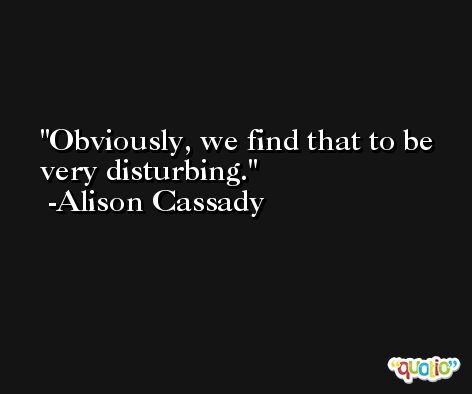 Obviously, we find that to be very disturbing. -Alison Cassady