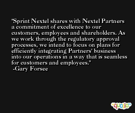 Sprint Nextel shares with Nextel Partners a commitment of excellence to our customers, employees and shareholders. As we work through the regulatory approval processes, we intend to focus on plans for efficiently integrating Partners' business into our operations in a way that is seamless for customers and employees. -Gary Forsee