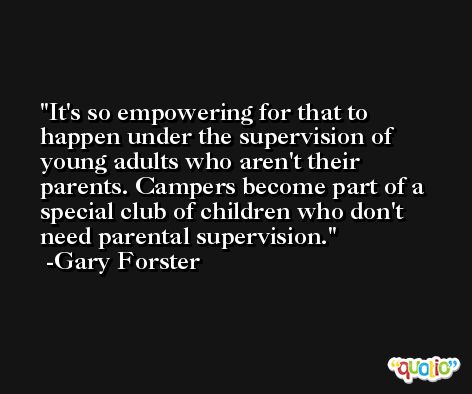 It's so empowering for that to happen under the supervision of young adults who aren't their parents. Campers become part of a special club of children who don't need parental supervision. -Gary Forster