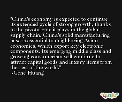 China's economy is expected to continue its extended cycle of strong growth, thanks to the pivotal role it plays in the global supply chain. China's solid manufacturing base is essential to neighboring Asian economies, which export key electronic components. Its emerging middle class and growing consumerism will continue to attract capital goods and luxury items from the rest of the world. -Gene Huang