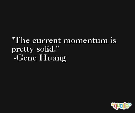 The current momentum is pretty solid. -Gene Huang