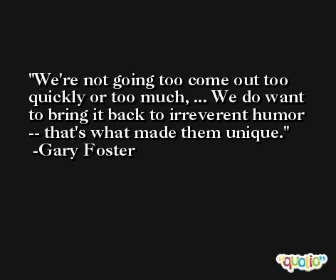 We're not going too come out too quickly or too much, ... We do want to bring it back to irreverent humor -- that's what made them unique. -Gary Foster