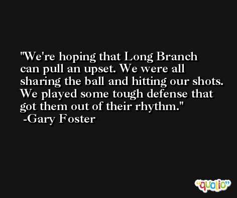 We're hoping that Long Branch can pull an upset. We were all sharing the ball and hitting our shots. We played some tough defense that got them out of their rhythm. -Gary Foster