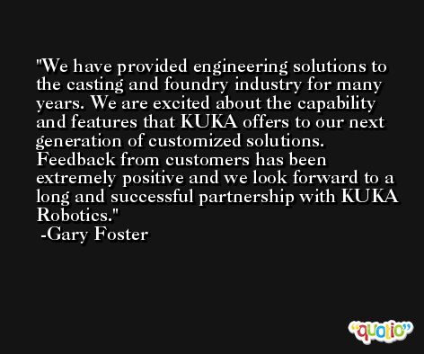 We have provided engineering solutions to the casting and foundry industry for many years. We are excited about the capability and features that KUKA offers to our next generation of customized solutions. Feedback from customers has been extremely positive and we look forward to a long and successful partnership with KUKA Robotics. -Gary Foster