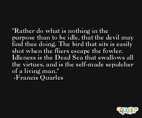 Rather do what is nothing in the purpose than to be idle, that the devil may find thee doing. The bird that sits is easily shot when the fliers escape the fowler. Idleness is the Dead Sea that swallows all the virtues, and is the self-made sepulcher of a living man. -Francis Quarles