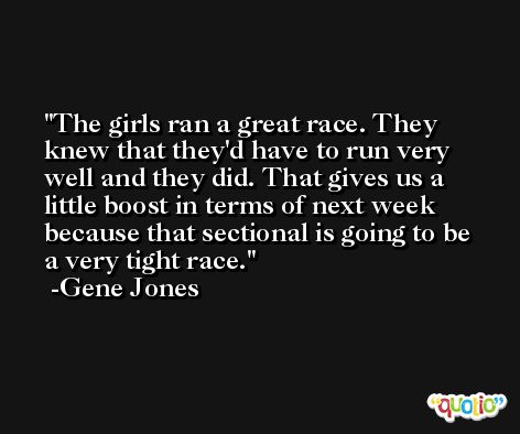 The girls ran a great race. They knew that they'd have to run very well and they did. That gives us a little boost in terms of next week because that sectional is going to be a very tight race. -Gene Jones