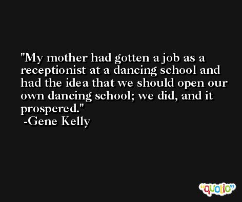 My mother had gotten a job as a receptionist at a dancing school and had the idea that we should open our own dancing school; we did, and it prospered. -Gene Kelly