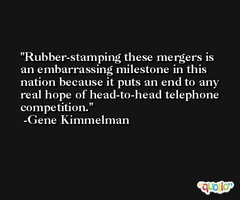 Rubber-stamping these mergers is an embarrassing milestone in this nation because it puts an end to any real hope of head-to-head telephone competition. -Gene Kimmelman