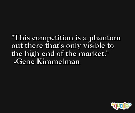 This competition is a phantom out there that's only visible to the high end of the market. -Gene Kimmelman