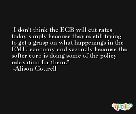 I don't think the ECB will cut rates today simply because they're still trying to get a grasp on what happenings in the EMU economy and secondly because the softer euro is doing some of the policy relaxation for them. -Alison Cottrell