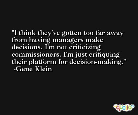 I think they've gotten too far away from having managers make decisions. I'm not criticizing commissioners. I'm just critiquing their platform for decision-making. -Gene Klein