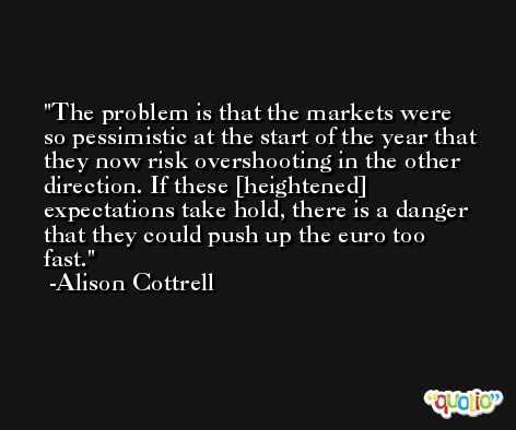 The problem is that the markets were so pessimistic at the start of the year that they now risk overshooting in the other direction. If these [heightened] expectations take hold, there is a danger that they could push up the euro too fast. -Alison Cottrell