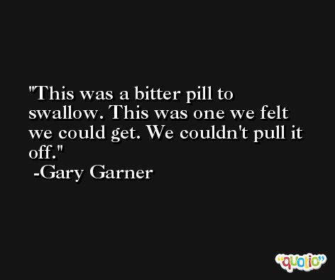 This was a bitter pill to swallow. This was one we felt we could get. We couldn't pull it off. -Gary Garner