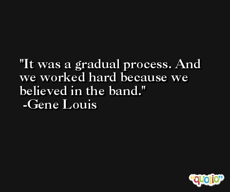 It was a gradual process. And we worked hard because we believed in the band. -Gene Louis