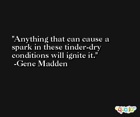 Anything that can cause a spark in these tinder-dry conditions will ignite it. -Gene Madden