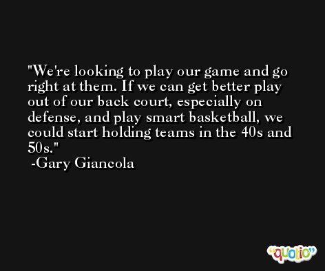 We're looking to play our game and go right at them. If we can get better play out of our back court, especially on defense, and play smart basketball, we could start holding teams in the 40s and 50s. -Gary Giancola