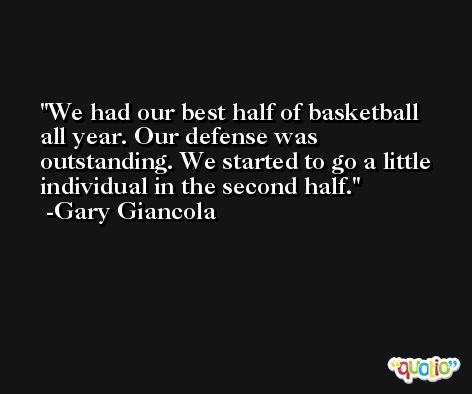 We had our best half of basketball all year. Our defense was outstanding. We started to go a little individual in the second half. -Gary Giancola