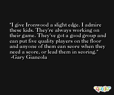 I give Ironwood a slight edge. I admire these kids. They're always working on their game. They've got a good group and can put five quality players on the floor and anyone of them can score when they need a score, or lead them in scoring. -Gary Giancola