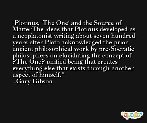 Plotinus, 'The One' and the Source of MatterThe ideas that Plotinus developed as a neoplatonist writing about seven hundred years after Plato acknowledged the prior ancient philosophical work by pre-Socratic philosophers on elucidating the concept of ?The One? unified being that creates everything else that exists through another aspect of himself. -Gary Gibson