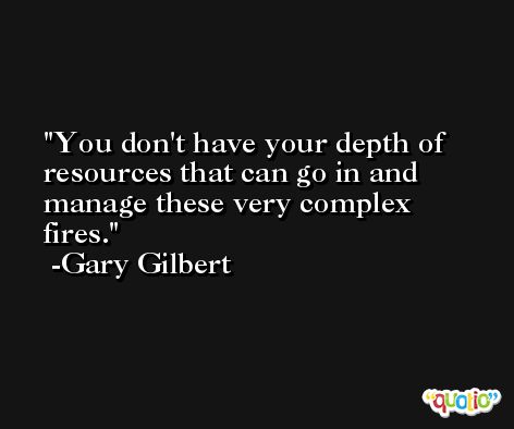 You don't have your depth of resources that can go in and manage these very complex fires. -Gary Gilbert