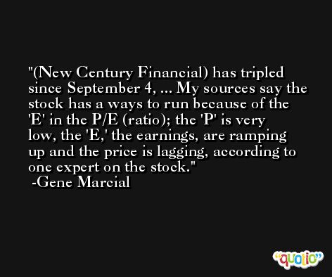 (New Century Financial) has tripled since September 4, ... My sources say the stock has a ways to run because of the 'E' in the P/E (ratio); the 'P' is very low, the 'E,' the earnings, are ramping up and the price is lagging, according to one expert on the stock. -Gene Marcial