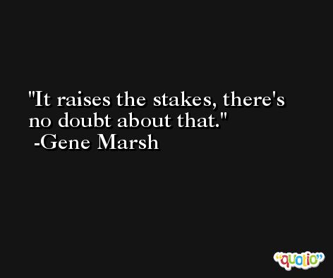 It raises the stakes, there's no doubt about that. -Gene Marsh