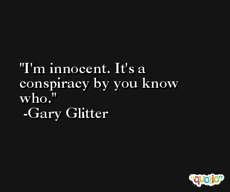 I'm innocent. It's a conspiracy by you know who. -Gary Glitter