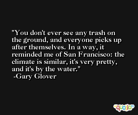 You don't ever see any trash on the ground, and everyone picks up after themselves. In a way, it reminded me of San Francisco: the climate is similar, it's very pretty, and it's by the water. -Gary Glover