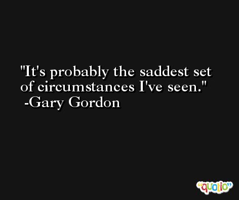 It's probably the saddest set of circumstances I've seen. -Gary Gordon