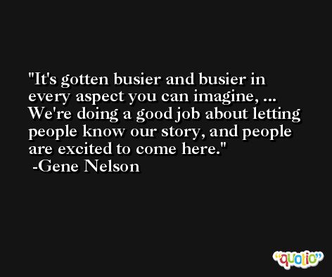 It's gotten busier and busier in every aspect you can imagine, ... We're doing a good job about letting people know our story, and people are excited to come here. -Gene Nelson