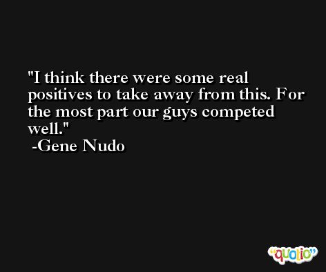 I think there were some real positives to take away from this. For the most part our guys competed well. -Gene Nudo