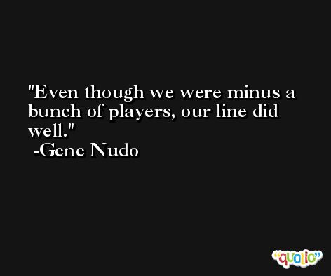 Even though we were minus a bunch of players, our line did well. -Gene Nudo