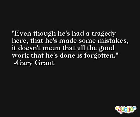 Even though he's had a tragedy here, that he's made some mistakes, it doesn't mean that all the good work that he's done is forgotten. -Gary Grant