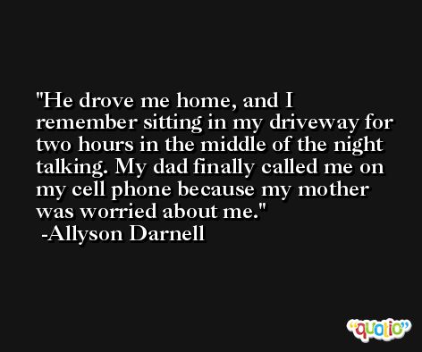 He drove me home, and I remember sitting in my driveway for two hours in the middle of the night talking. My dad finally called me on my cell phone because my mother was worried about me. -Allyson Darnell